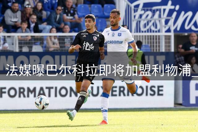 法媒曝巴尔科拉即将加盟利物浦 转会费高达1.4亿欧元